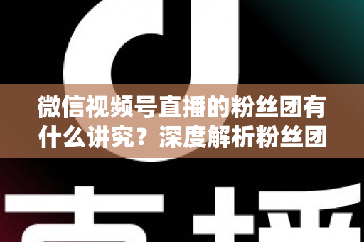 微信视频号直播的粉丝团有什么讲究？深度解析粉丝团运营门道与实战技巧