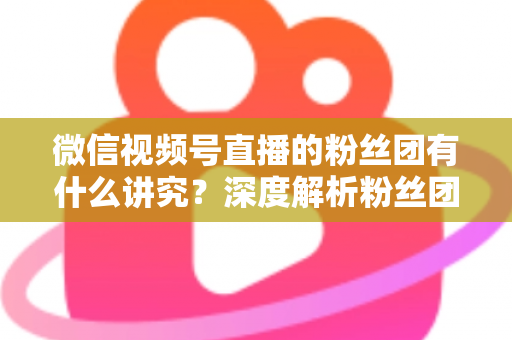 微信视频号直播的粉丝团有什么讲究？深度解析粉丝团运营门道与实战技巧
