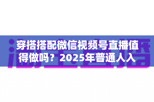 穿搭搭配微信视频号直播值得做吗？2025年普通人入局穿搭赛道的深度分析与实操指南