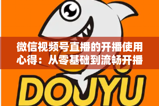 微信视频号直播的开播使用心得：从零基础到流畅开播的完整实战指南