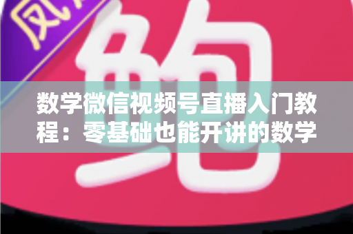 数学微信视频号直播入门教程：零基础也能开讲的数学直播课堂完全指南