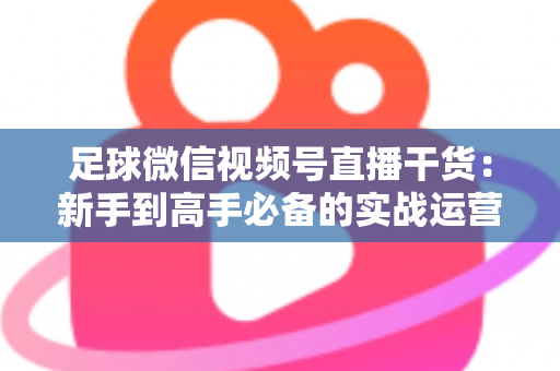足球微信视频号直播干货：新手到高手必备的实战运营全攻略