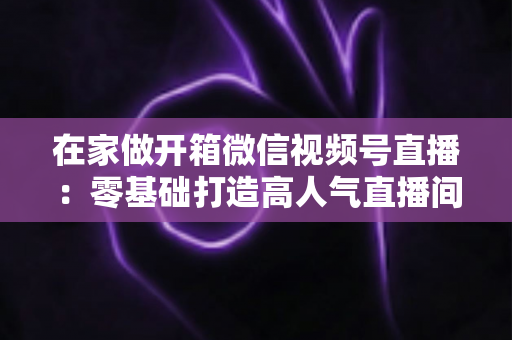 在家做开箱微信视频号直播：零基础打造高人气直播间的完整实战指南