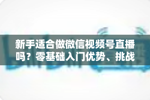 新手适合做微信视频号直播吗？零基础入门优势、挑战与实操全攻略