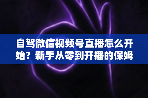 自驾微信视频号直播怎么开始?新手从零到开播的保姆级实战教程 自驾微信视频号直播怎么开始?新手从零到开播的保姆级实战教程