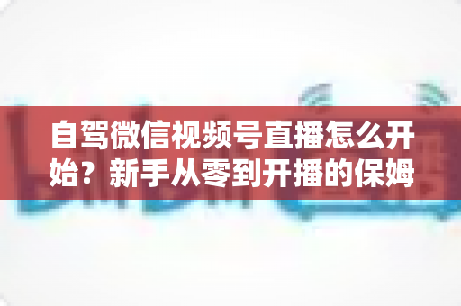 自驾微信视频号直播怎么开始？新手从零到开播的保姆级实战教程