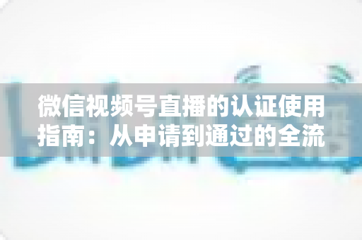 微信视频号直播的认证使用指南：从申请到通过的全流程实操手册