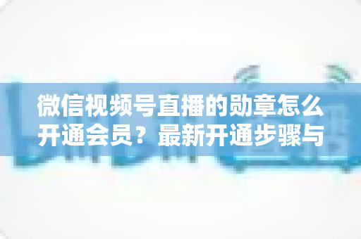 微信视频号直播的勋章怎么开通会员？最新开通步骤与会员权益全解析