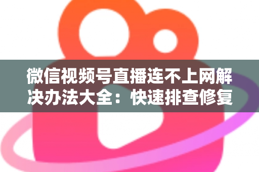 微信视频号直播连不上网解决办法大全：快速排查修复，让你的直播畅通无阻