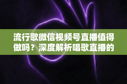 流行歌微信视频号直播值得做吗？深度解析唱歌直播的机遇、收益与实战攻略