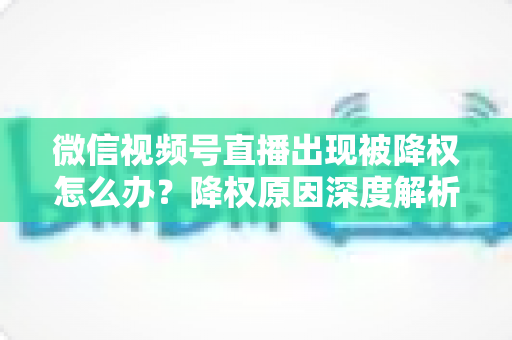 微信视频号直播出现被降权怎么办？降权原因深度解析与快速恢复流量权重全攻略