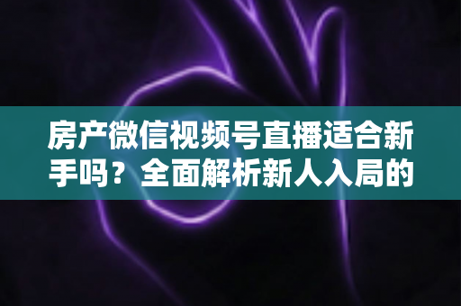 房产微信视频号直播适合新手吗？全面解析新人入局的可行性、优势与实操指南