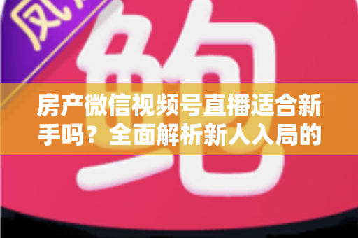 房产微信视频号直播适合新手吗？全面解析新人入局的可行性、优势与实操指南