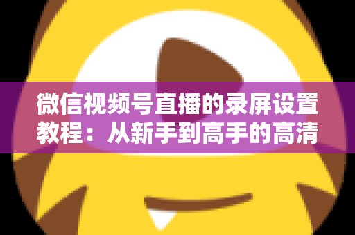 微信视频号直播的录屏设置教程：从新手到高手的高清录制全攻略，一键保存精彩直播不留遗憾