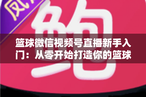 篮球微信视频号直播新手入门：从零开始打造你的篮球直播间完整指南