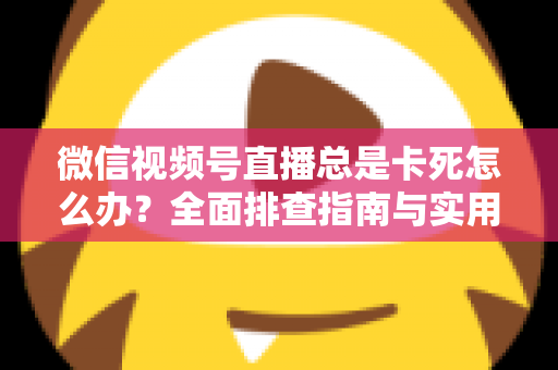微信视频号直播总是卡死怎么办？全面排查指南与实用解决技巧助你流畅看播