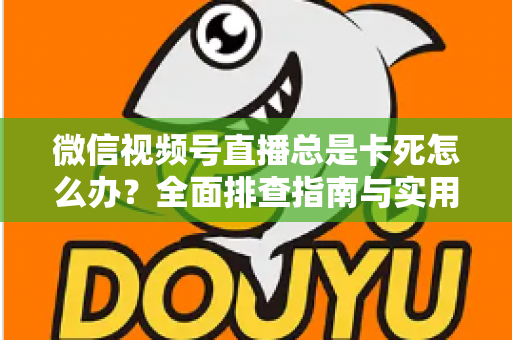 微信视频号直播总是卡死怎么办？全面排查指南与实用解决技巧助你流畅看播