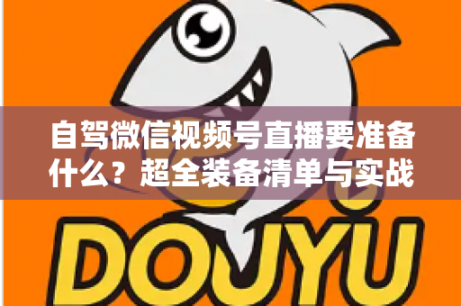 自驾微信视频号直播要准备什么？超全装备清单与实战避坑指南一次讲清