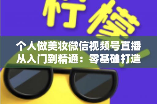 个人做美妆微信视频号直播从入门到精通：零基础打造高人气高转化美妆直播间的完整实战指南
