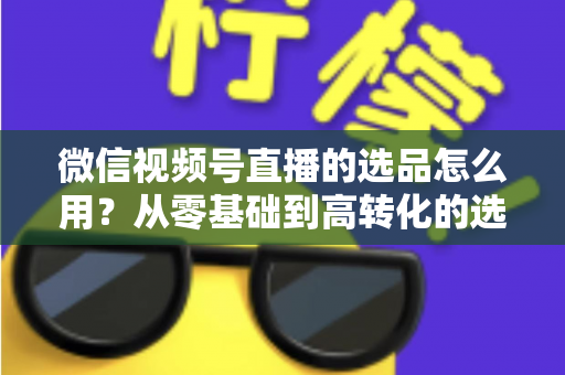 微信视频号直播的选品怎么用？从零基础到高转化的选品实战全攻略