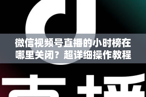 微信视频号直播的小时榜在哪里关闭？超详细操作教程与主播避坑指南全解析