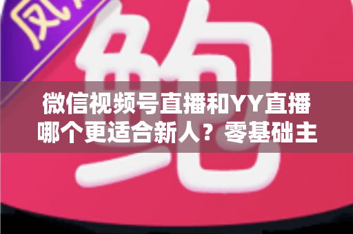 微信视频号直播和YY直播哪个更适合新人？零基础主播选平台避坑全指南