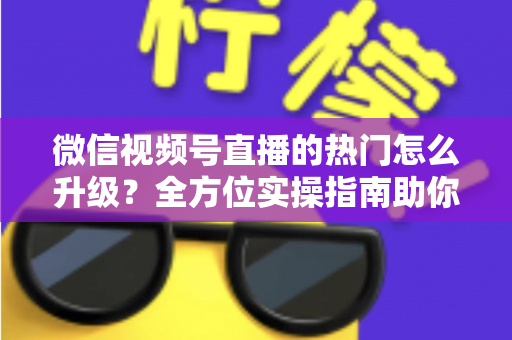 微信视频号直播的热门怎么升级？全方位实操指南助你流量快速增长