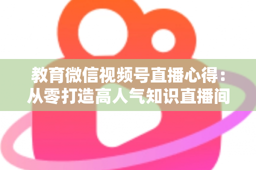 教育微信视频号直播心得：从零打造高人气知识直播间的全流程实战指南