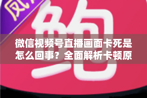 微信视频号直播画面卡死是怎么回事？全面解析卡顿原因与实用解决技巧指南