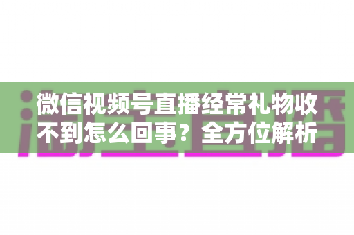 微信视频号直播经常礼物收不到怎么回事？全方位解析原因与实用解决方案