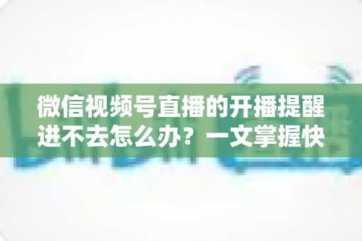 微信视频号直播的开播提醒进不去怎么办？一文掌握快速排查与修复的完整攻略