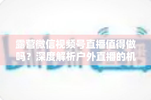 露营微信视频号直播值得做吗？深度解析户外直播的机遇、挑战与变现路径