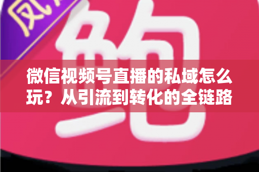 微信视频号直播的私域怎么玩？从引流到转化的全链路私域运营实战指南