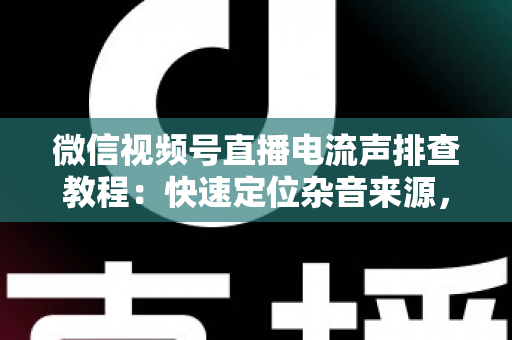 微信视频号直播电流声排查教程：快速定位杂音来源，告别嗡嗡声，打造高清音质直播间的完整实战指南