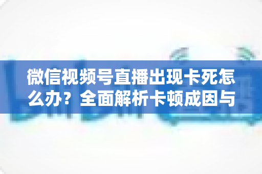 微信视频号直播出现卡死怎么办？全面解析卡顿成因与高效解决指南