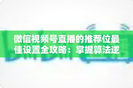 微信视频号直播的推荐位最佳设置全攻略：掌握算法逻辑，让直播间流量翻倍的秘密