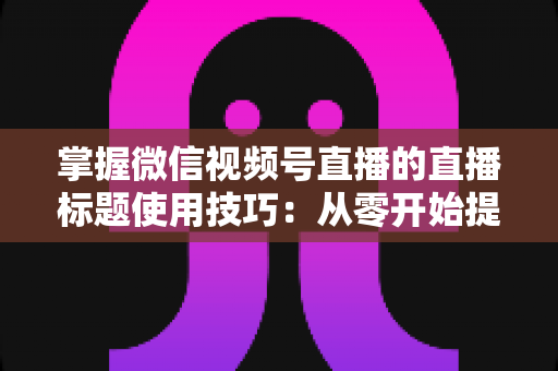 掌握微信视频号直播的直播标题使用技巧：从零开始提升直播间人气与流量的实战指南