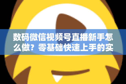 数码微信视频号直播新手怎么做？零基础快速上手的实战攻略全解析