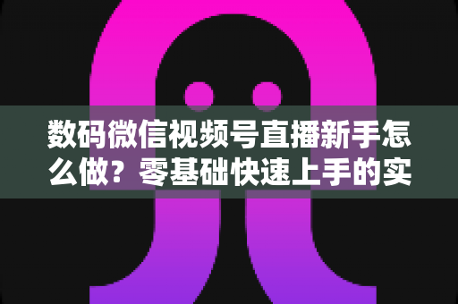 数码微信视频号直播新手怎么做？零基础快速上手的实战攻略全解析