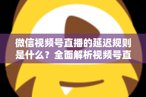 微信视频号直播的延迟规则是什么？全面解析视频号直播延迟机制、常见问题与降延迟实用技巧