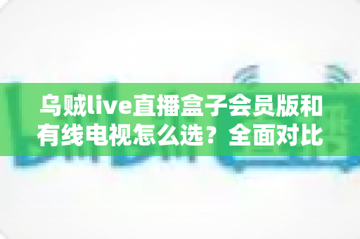 乌贼live直播盒子会员版和有线电视怎么选？全面对比帮你找到最适合的家庭观影方案