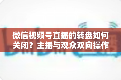 微信视频号直播的转盘如何关闭?主播与观众双向操作全攻略 微信视频号直播的转盘如何关闭?主播与观众双向操作全攻略