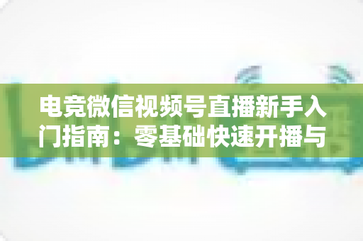 电竞微信视频号直播新手入门指南：零基础快速开播与涨粉实战攻略