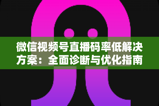 微信视频号直播码率低解决方案：全面诊断与优化指南，助你轻松提升直播画质与观看体验