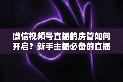 微信视频号直播的房管如何开启？新手主播必备的直播间管理全攻略