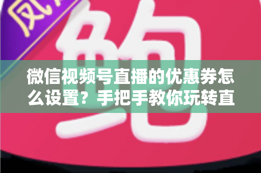 微信视频号直播的优惠券怎么设置？手把手教你玩转直播间优惠券营销，提升转化率与销售额