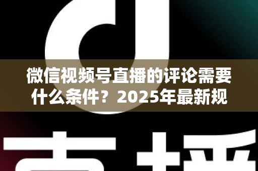 微信视频号直播的评论需要什么条件？2025年最新规则全解析与实操指南