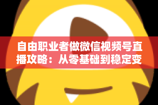 自由职业者做微信视频号直播攻略：从零基础到稳定变现的全流程指南