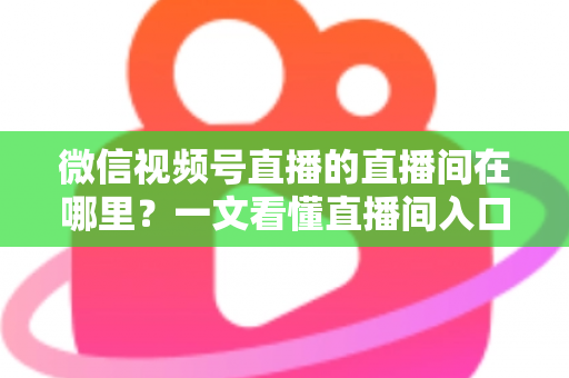 微信视频号直播的直播间在哪里？一文看懂直播间入口与查找方法的实用指南