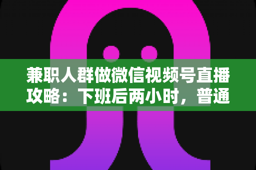 兼职人群做微信视频号直播攻略：下班后两小时，普通人也能开播变现的完整指南
